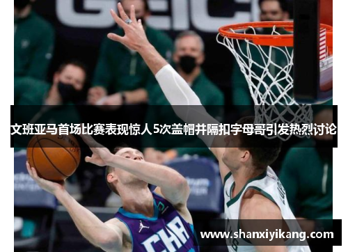 文班亚马首场比赛表现惊人5次盖帽并隔扣字母哥引发热烈讨论